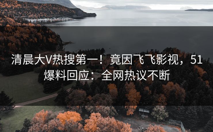 清晨大V热搜第一！竟因飞飞影视，51爆料回应：全网热议不断