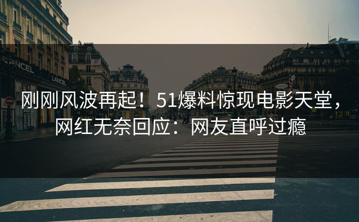 刚刚风波再起！51爆料惊现电影天堂，网红无奈回应：网友直呼过瘾