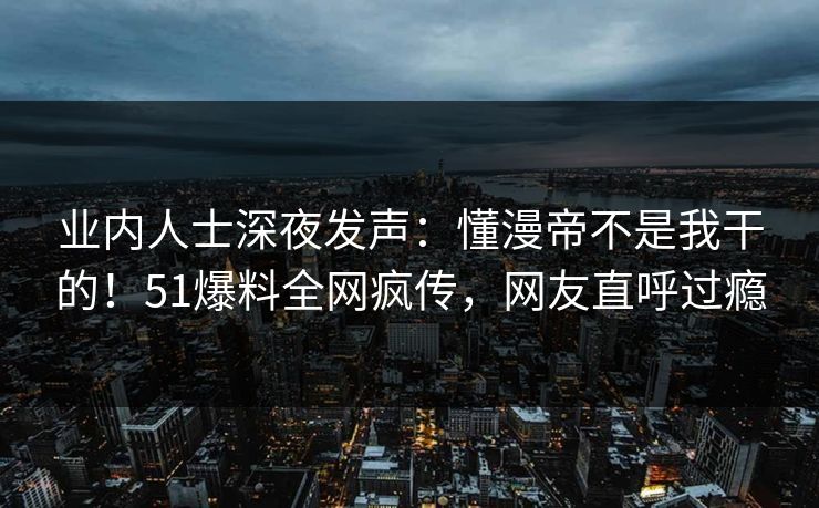 业内人士深夜发声：懂漫帝不是我干的！51爆料全网疯传，网友直呼过瘾