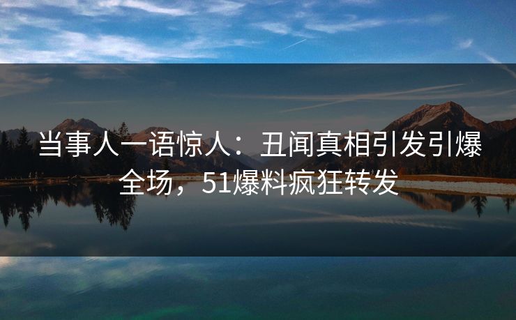 当事人一语惊人：丑闻真相引发引爆全场，51爆料疯狂转发