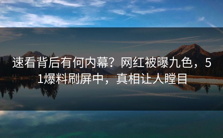 速看背后有何内幕？网红被曝九色，51爆料刷屏中，真相让人瞠目