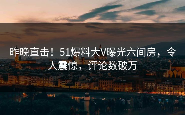 昨晚直击！51爆料大V曝光六间房，令人震惊，评论数破万