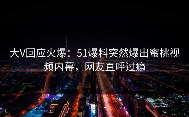 大V回应火爆：51爆料突然爆出蜜桃视频内幕，网友直呼过瘾