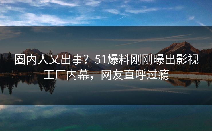 圈内人又出事？51爆料刚刚曝出影视工厂内幕，网友直呼过瘾