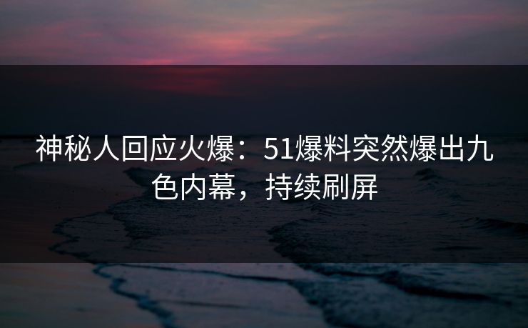 神秘人回应火爆：51爆料突然爆出九色内幕，持续刷屏