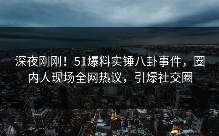 深夜刚刚！51爆料实锤八卦事件，圈内人现场全网热议，引爆社交圈