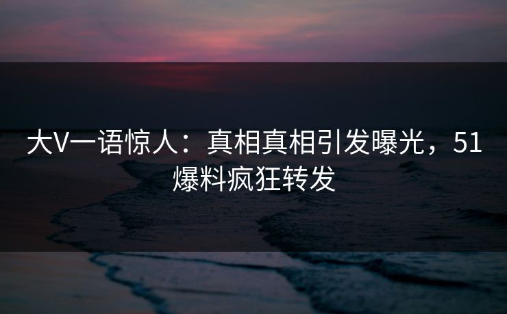 大V一语惊人：真相真相引发曝光，51爆料疯狂转发