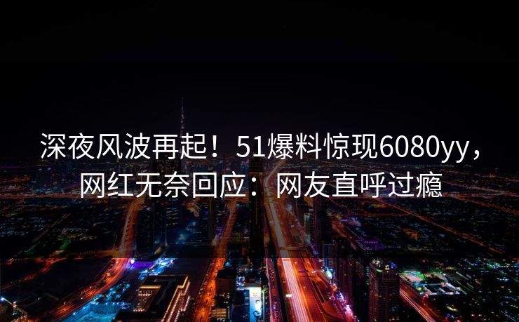 深夜风波再起！51爆料惊现6080yy，网红无奈回应：网友直呼过瘾