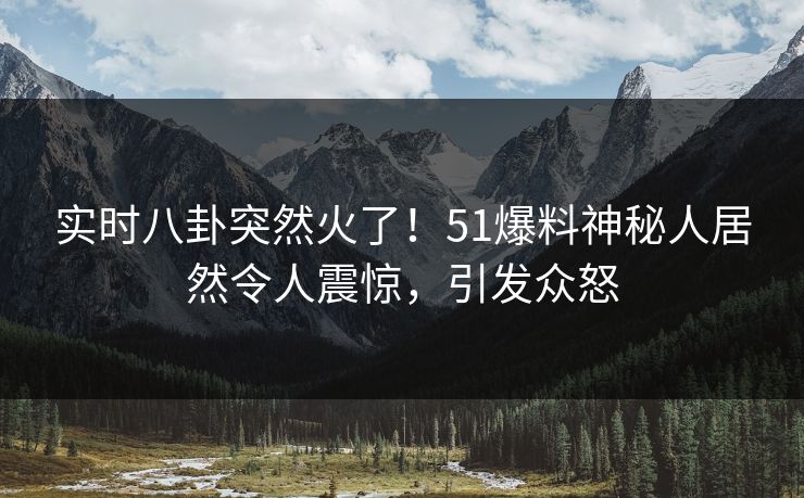 实时八卦突然火了！51爆料神秘人居然令人震惊，引发众怒