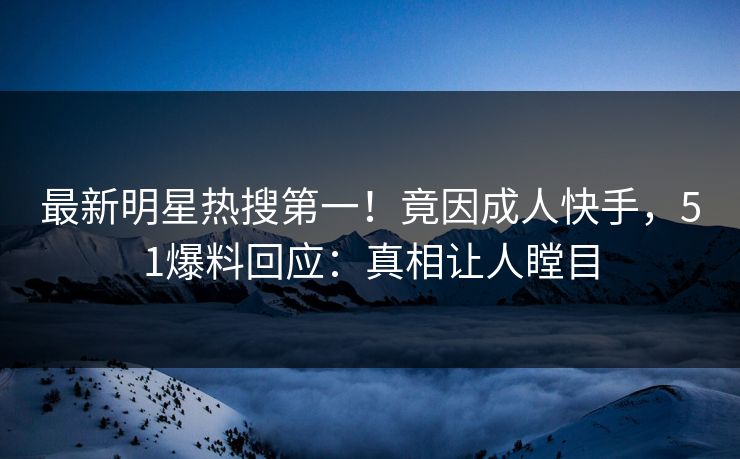 最新明星热搜第一！竟因成人快手，51爆料回应：真相让人瞠目