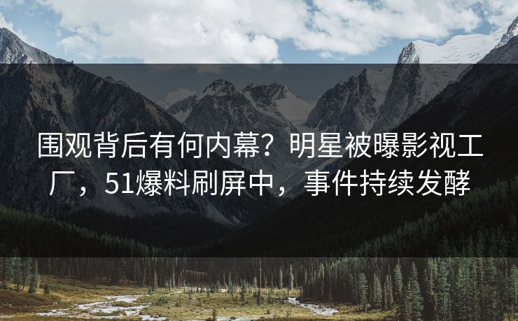围观背后有何内幕？明星被曝影视工厂，51爆料刷屏中，事件持续发酵