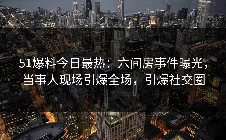 51爆料今日最热：六间房事件曝光，当事人现场引爆全场，引爆社交圈