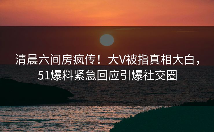 清晨六间房疯传！大V被指真相大白，51爆料紧急回应引爆社交圈