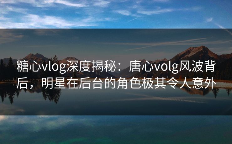 糖心vlog深度揭秘:唐心volg风波背后,明星在后台的角色极其令人意外