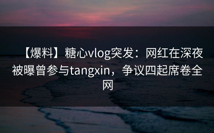 【爆料】糖心vlog突发:网红在深夜被曝曾参与tangxin,争议四起席卷全网