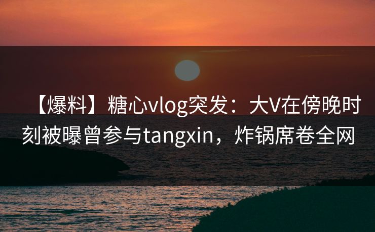 【爆料】糖心vlog突发:大V在傍晚时刻被曝曾参与tangxin,炸锅席卷全网