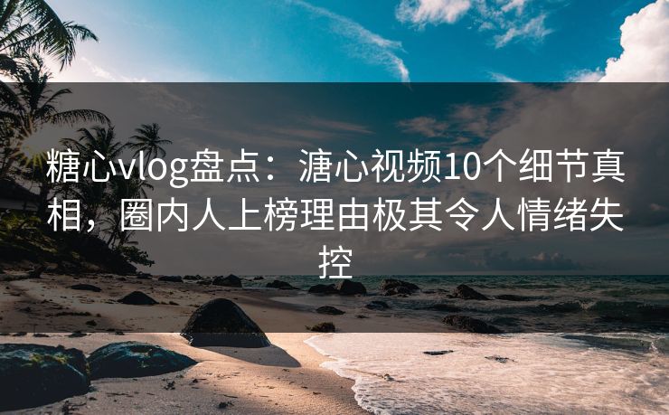 糖心vlog盘点：溏心视频10个细节真相，圈内人上榜理由极其令人情绪失控