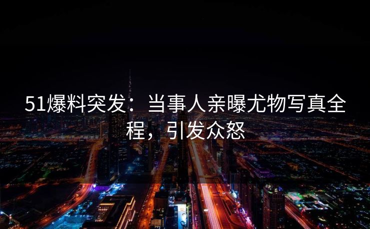 51爆料突发：当事人亲曝尤物写真全程，引发众怒