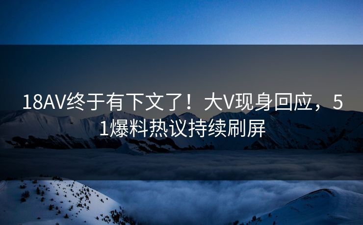 18AV终于有下文了！大V现身回应，51爆料热议持续刷屏
