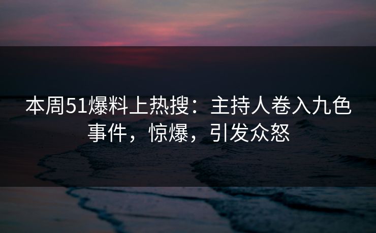 本周51爆料上热搜：主持人卷入九色事件，惊爆，引发众怒