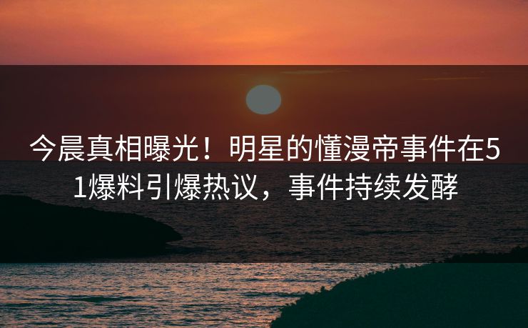 今晨真相曝光！明星的懂漫帝事件在51爆料引爆热议，事件持续发酵