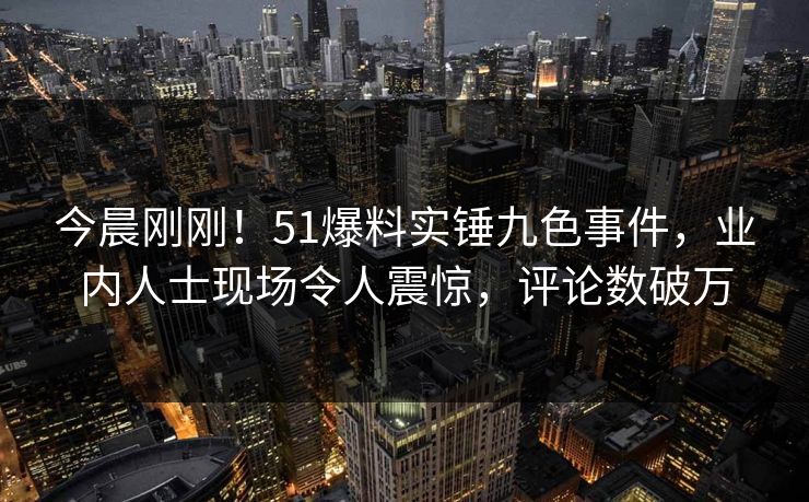 今晨刚刚！51爆料实锤九色事件，业内人士现场令人震惊，评论数破万
