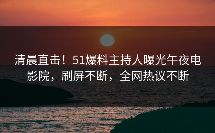 清晨直击！51爆料主持人曝光午夜电影院，刷屏不断，全网热议不断