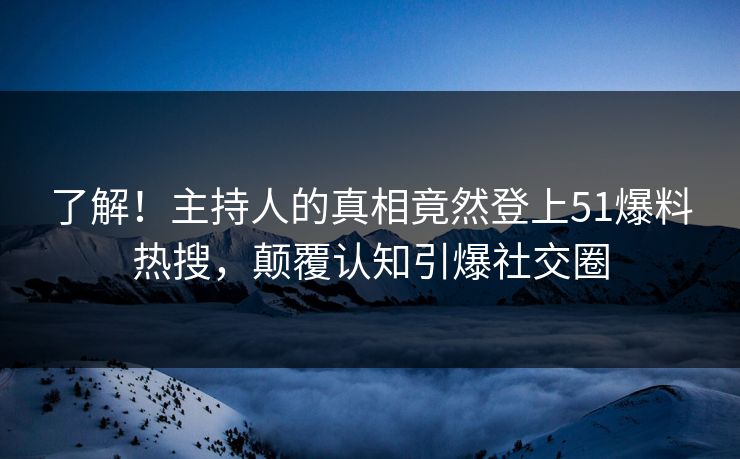 了解！主持人的真相竟然登上51爆料热搜，颠覆认知引爆社交圈