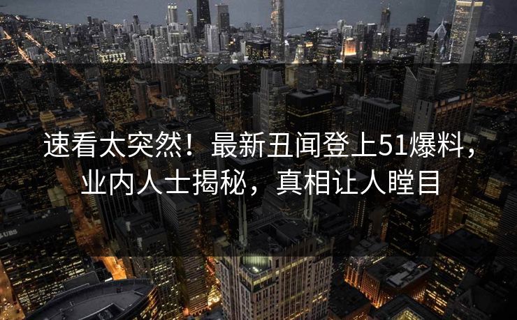 速看太突然！最新丑闻登上51爆料，业内人士揭秘，真相让人瞠目