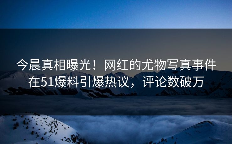 今晨真相曝光！网红的尤物写真事件在51爆料引爆热议，评论数破万