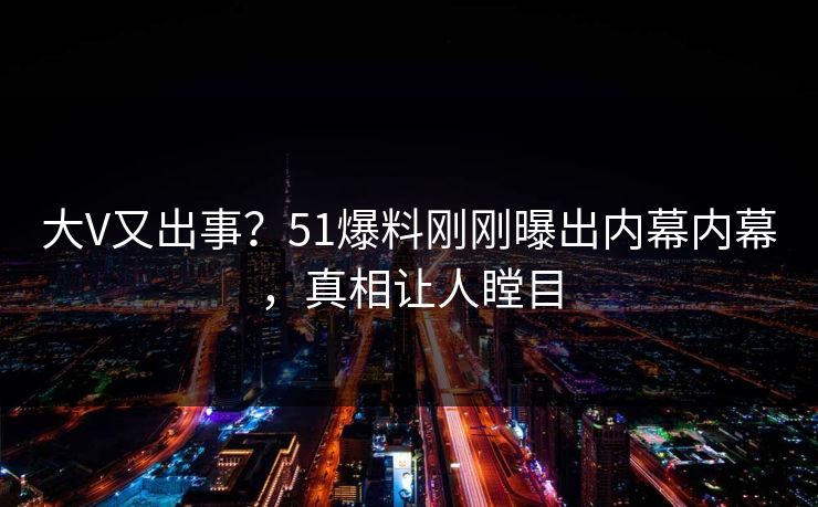 大V又出事？51爆料刚刚曝出内幕内幕，真相让人瞠目