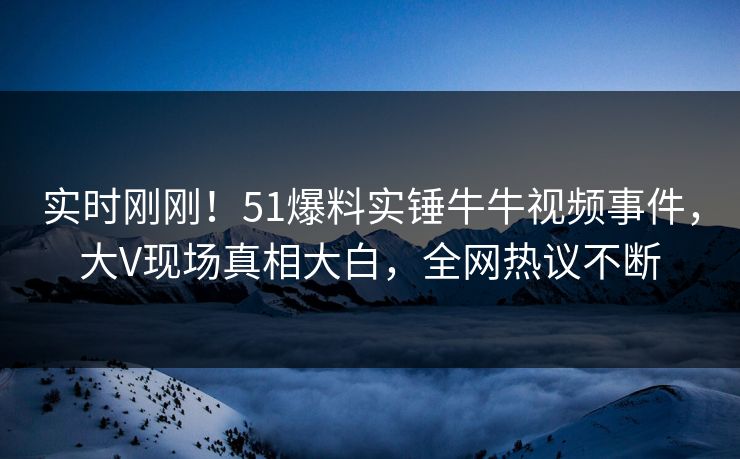 实时刚刚！51爆料实锤牛牛视频事件，大V现场真相大白，全网热议不断