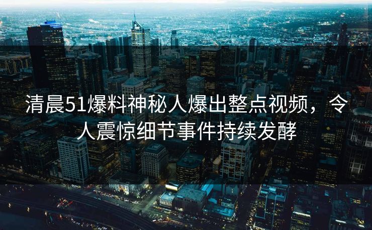 清晨51爆料神秘人爆出整点视频，令人震惊细节事件持续发酵