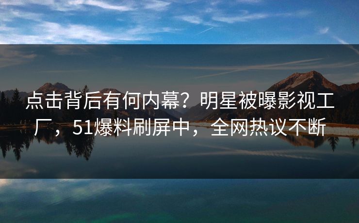 点击背后有何内幕？明星被曝影视工厂，51爆料刷屏中，全网热议不断