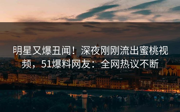 明星又爆丑闻！深夜刚刚流出蜜桃视频，51爆料网友：全网热议不断