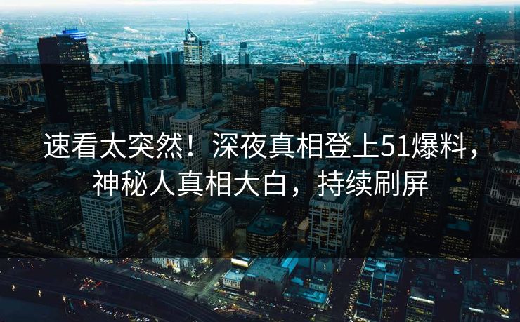 速看太突然！深夜真相登上51爆料，神秘人真相大白，持续刷屏
