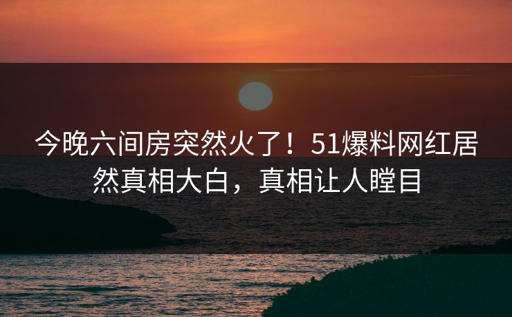 今晚六间房突然火了！51爆料网红居然真相大白，真相让人瞠目