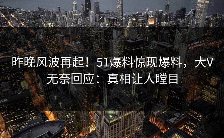 昨晚风波再起！51爆料惊现爆料，大V无奈回应：真相让人瞠目