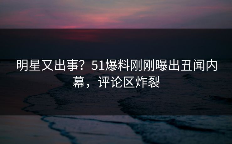 明星又出事？51爆料刚刚曝出丑闻内幕，评论区炸裂