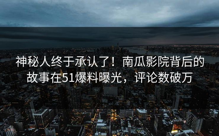 神秘人终于承认了！南瓜影院背后的故事在51爆料曝光，评论数破万