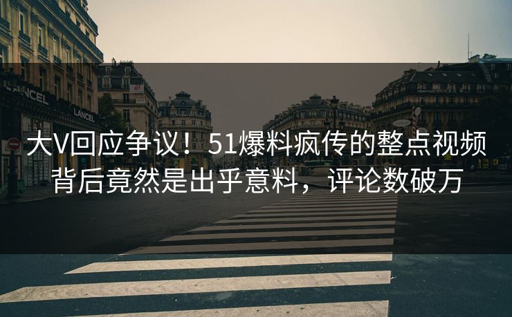 大V回应争议！51爆料疯传的整点视频背后竟然是出乎意料，评论数破万