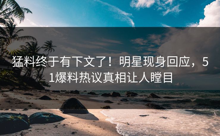 猛料终于有下文了！明星现身回应，51爆料热议真相让人瞠目