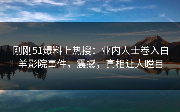 刚刚51爆料上热搜：业内人士卷入白羊影院事件，震撼，真相让人瞠目
