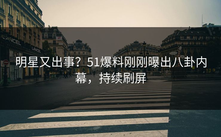 明星又出事？51爆料刚刚曝出八卦内幕，持续刷屏