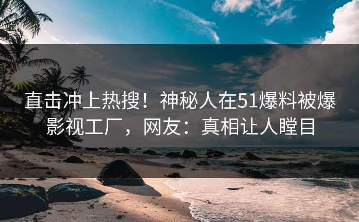 直击冲上热搜！神秘人在51爆料被爆影视工厂，网友：真相让人瞠目