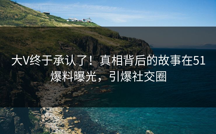 大V终于承认了！真相背后的故事在51爆料曝光，引爆社交圈