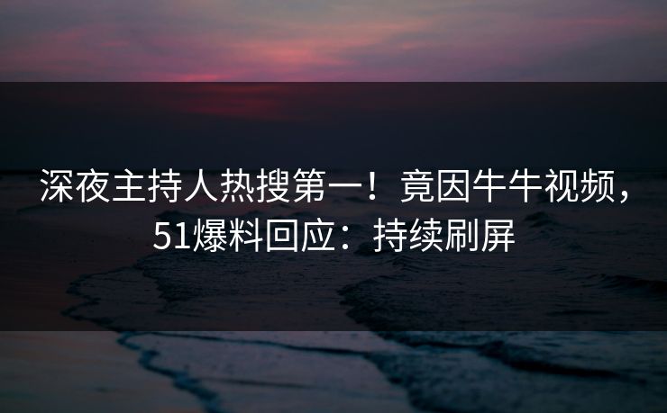深夜主持人热搜第一！竟因牛牛视频，51爆料回应：持续刷屏
