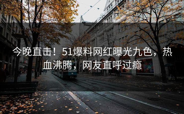 今晚直击！51爆料网红曝光九色，热血沸腾，网友直呼过瘾