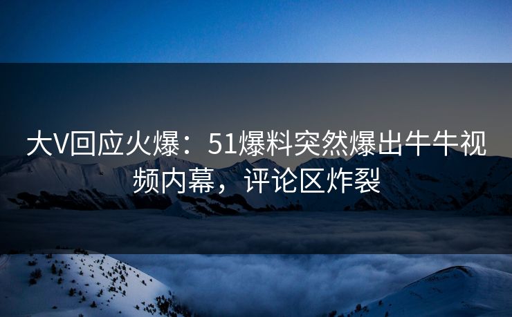 大V回应火爆：51爆料突然爆出牛牛视频内幕，评论区炸裂