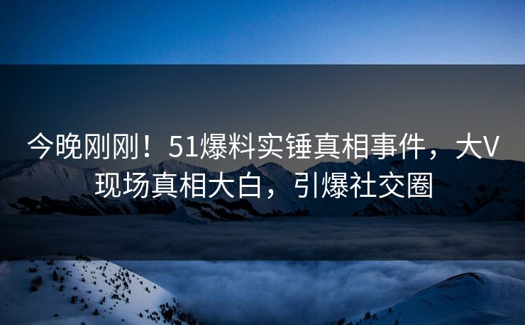 今晚刚刚！51爆料实锤真相事件，大V现场真相大白，引爆社交圈